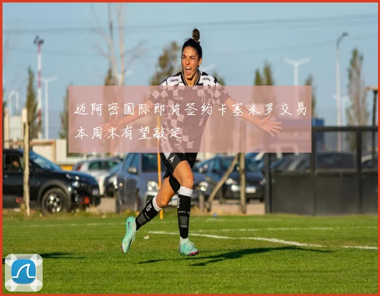 迈阿密国际即将签约卡塞米罗交易本周末有望敲定