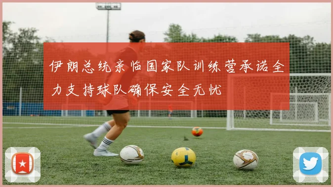 伊朗总统亲临国家队训练营承诺全力支持球队确保安全无忧