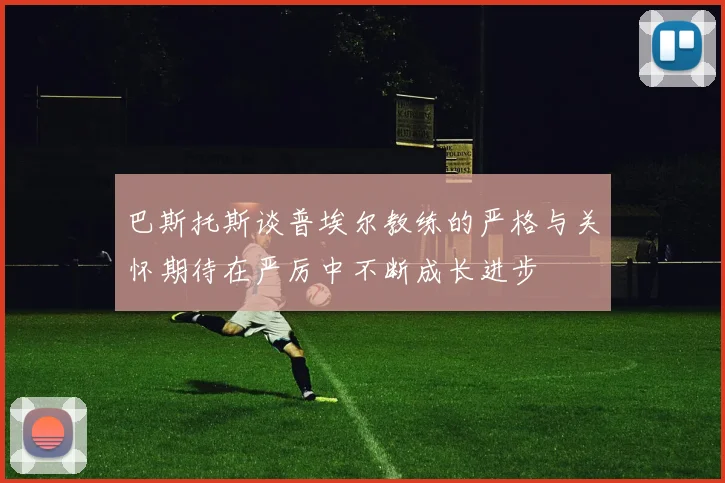 巴斯托斯谈普埃尔教练的严格与关怀期待在严厉中不断成长进步