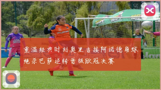 重温经典时刻奥里吉接阿诺德角球绝杀巴萨逆转晋级欧冠决赛
