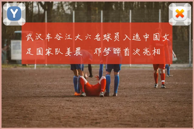 武汉车谷江大六名球员入选中国女足国家队姜晨璟邓梦晔首次亮相
