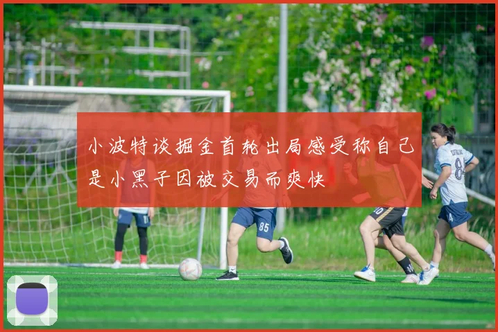 小波特谈掘金首轮出局感受称自己是小黑子因被交易而爽快