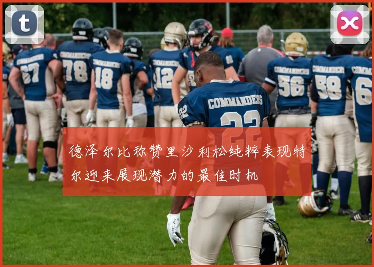 德泽尔比称赞里沙利松纯粹表现特尔迎来展现潜力的最佳时机