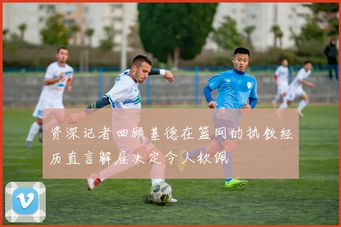 资深记者回顾基德在篮网的执教经历直言解雇决定令人钦佩