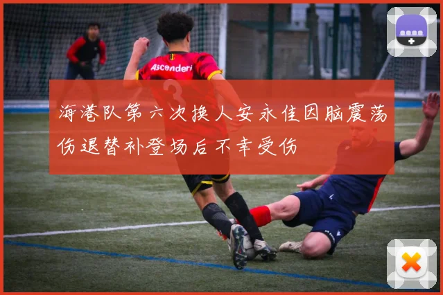 海港队第六次换人安永佳因脑震荡伤退替补登场后不幸受伤