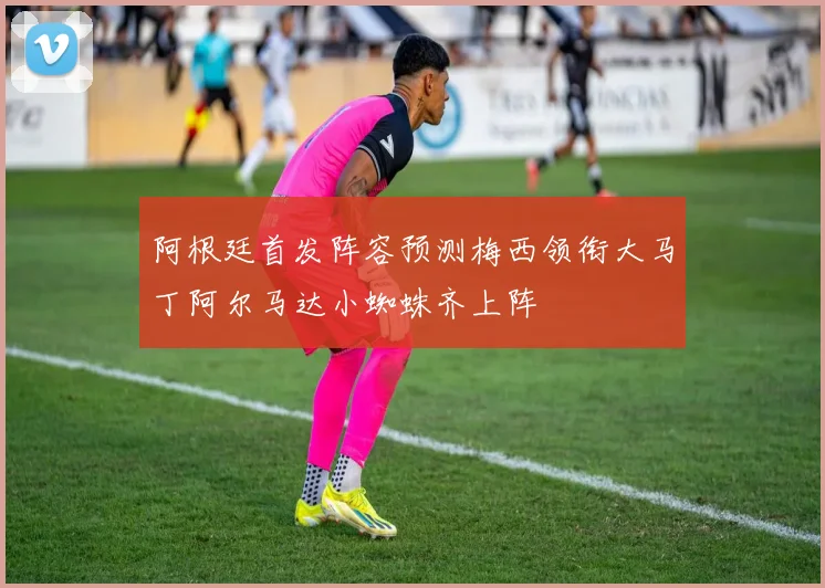 阿根廷首发阵容预测梅西领衔大马丁阿尔马达小蜘蛛齐上阵
