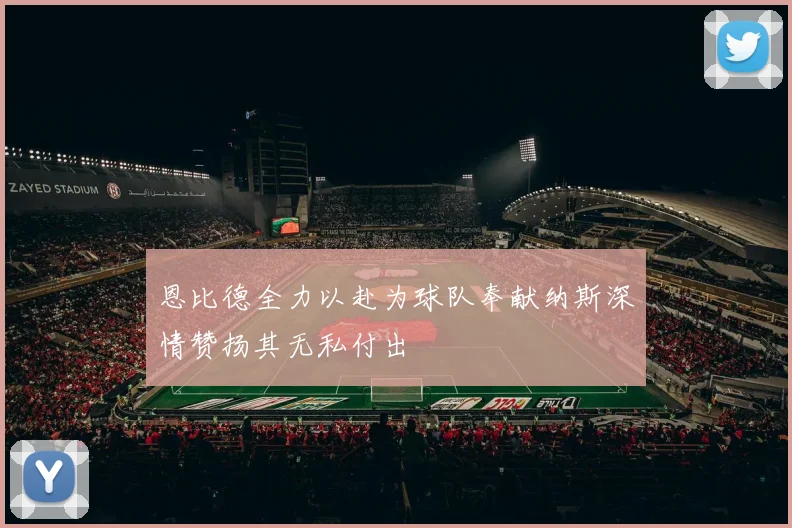 恩比德全力以赴为球队奉献纳斯深情赞扬其无私付出