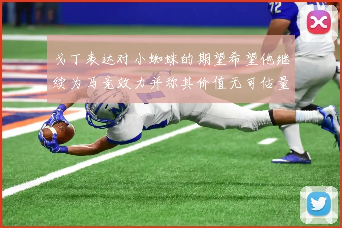 戈丁表达对小蜘蛛的期望希望他继续为马竞效力并称其价值无可估量