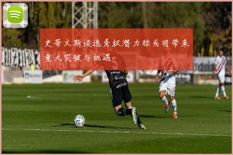 史蒂文斯谈选秀权潜力称或将带来重大突破与机遇