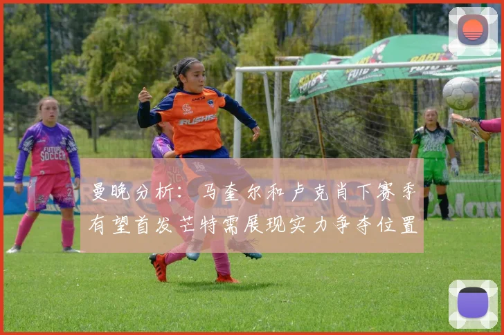 曼晚分析：马奎尔和卢克肖下赛季有望首发芒特需展现实力争夺位置