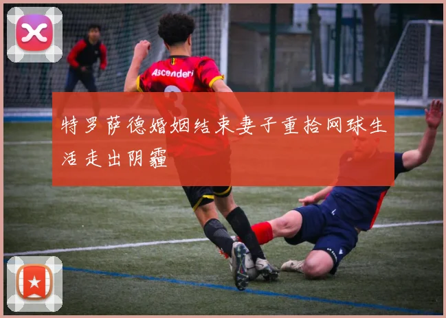 特罗萨德婚姻结束妻子重拾网球生活走出阴霾