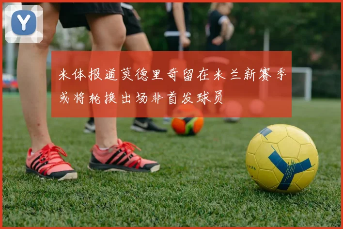 米体报道莫德里奇留在米兰新赛季或将轮换出场非首发球员