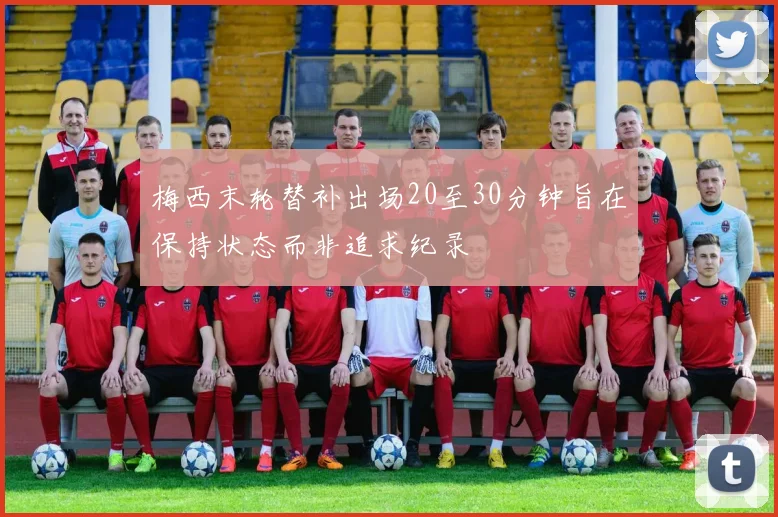 梅西末轮替补出场20至30分钟旨在保持状态而非追求纪录